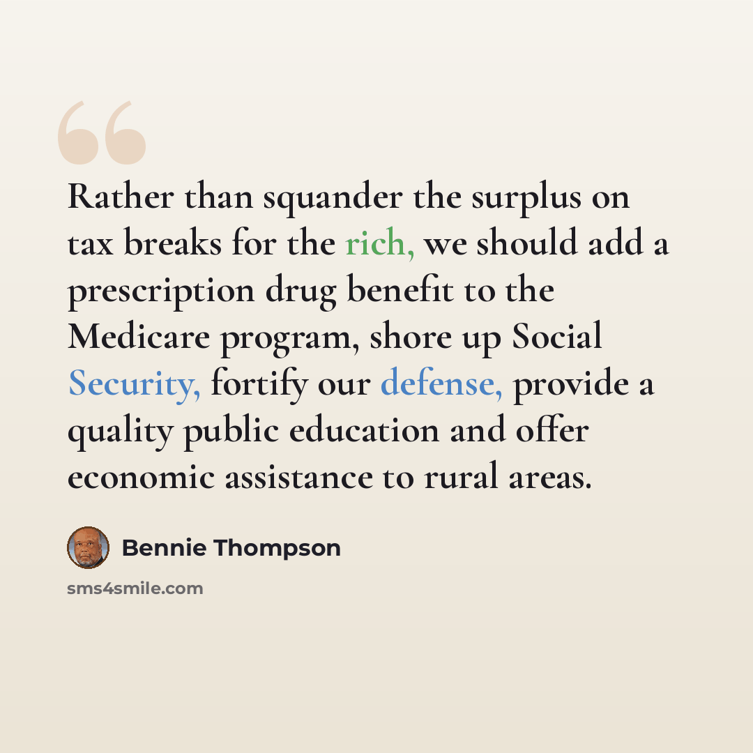 “Rather than squander the surplus on tax breaks for the rich, we should add a prescription drug benefit to the Medicare program, shore up Social Security, fortify our defense, provide a quality public education and offer economic assistance to rural areas.” quote by Bennie Thompson