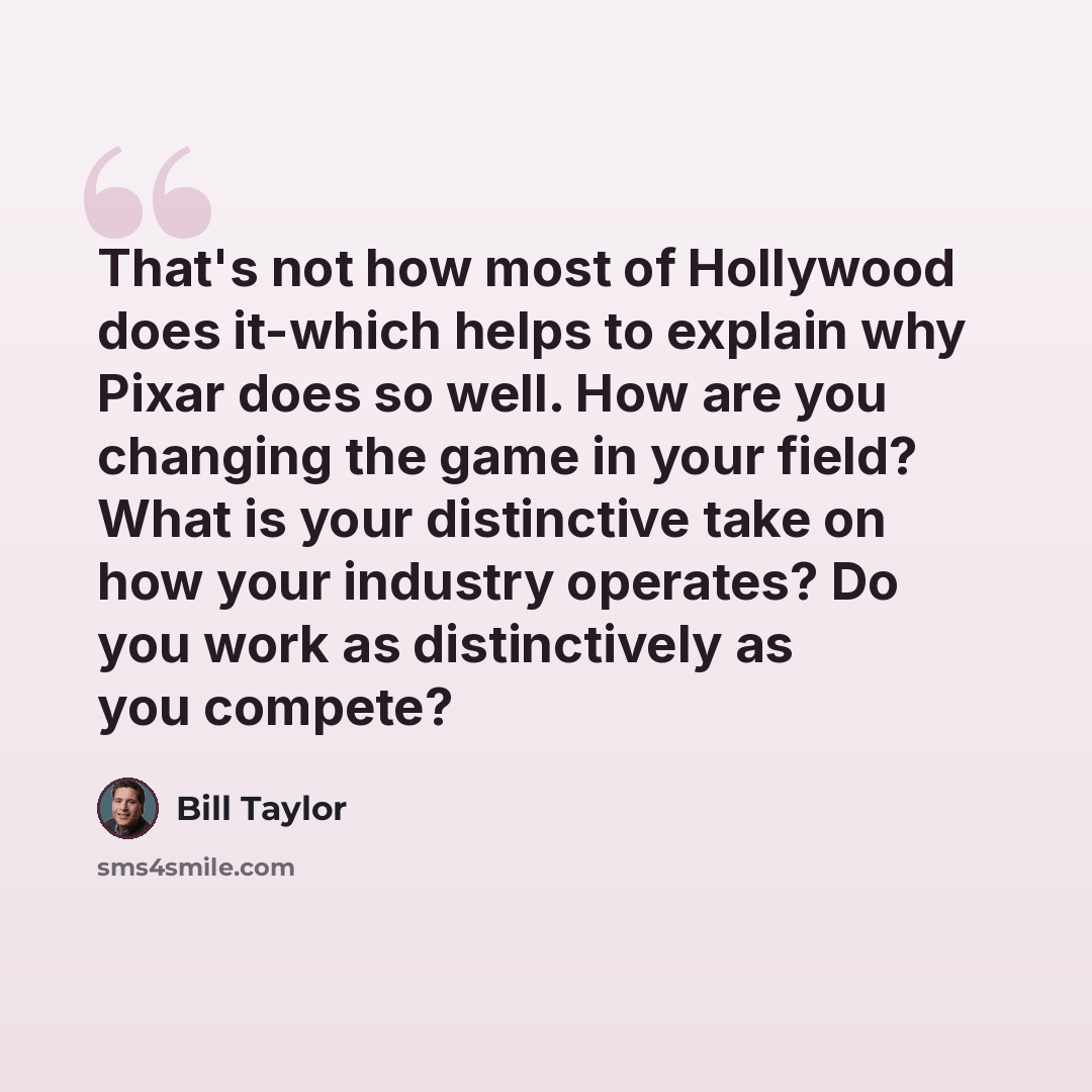 “That's not how most of Hollywood does it-which helps to explain why Pixar does so well. How are you changing the game in your field? What is your distinctive take on how your industry operates? Do you work as distinctively as you compete?” quote by Bill Taylor