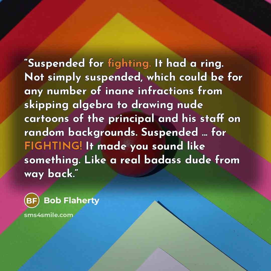 “Suspended for fighting. It had a ring. Not simply suspended, which could be for any number of inane infractions from skipping algebra to drawing nude cartoons of the principal and his staff on random backgrounds. Suspended ... for FIGHTING! It made you sound like something. Like a real badass dude…” quote by Bob Flaherty