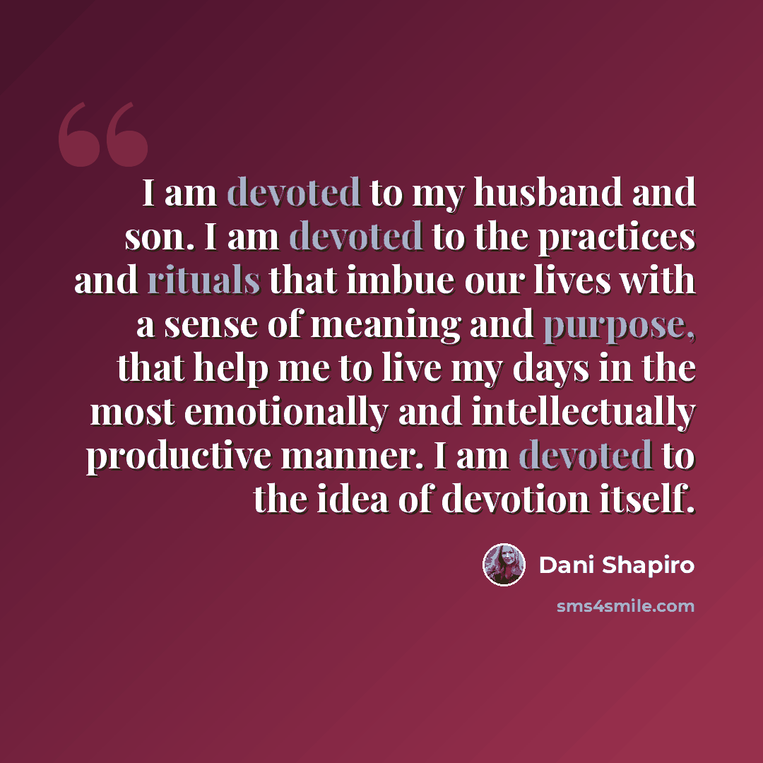 “I am devoted to my husband and son. I am devoted to the practices and rituals that imbue our lives with a sense of meaning and purpose, that help me to live my days in the most emotionally and intellectually productive manner. I am devoted to the idea of devotion itself.” quote by Dani Shapiro
