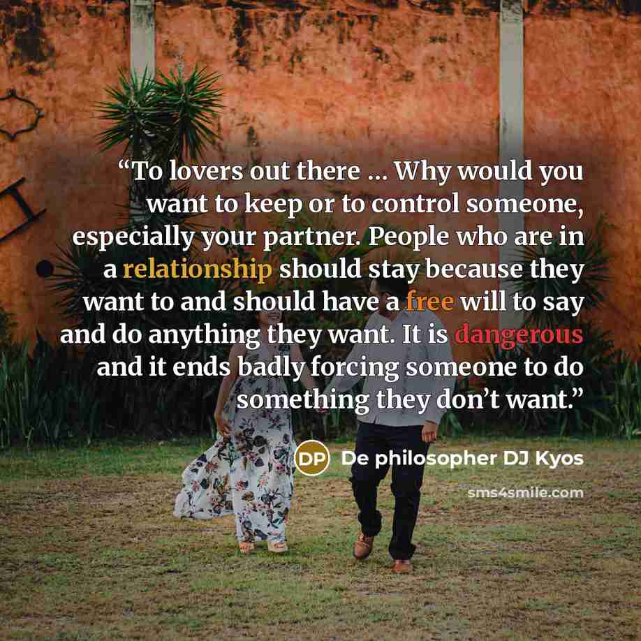 “To lovers out there … Why would you want to keep or to control someone, especially your partner. People who are in a relationship should stay because they want to and should have a free will to say and do anything they want. It is dangerous and it ends badly forcing someone to do something they…” quote by De philosopher DJ Kyos