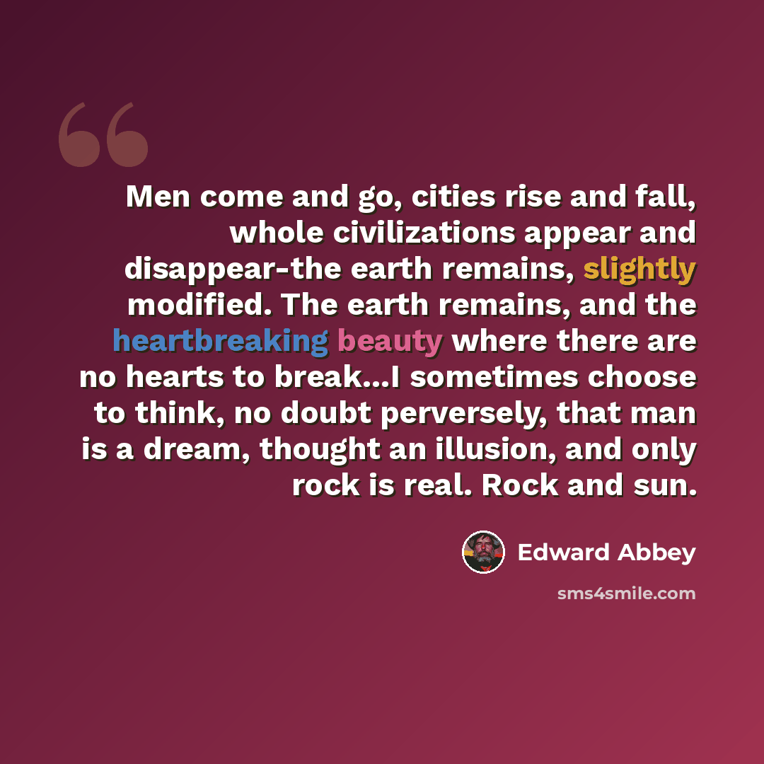 “Men come and go, cities rise and fall, whole civilizations appear and disappear-the earth remains, slightly modified. The earth remains, and the heartbreaking beauty where there are no hearts to break…I sometimes choose to think, no doubt perversely, that man is a dream, thought an illusion, and…” quote by Edward Abbey