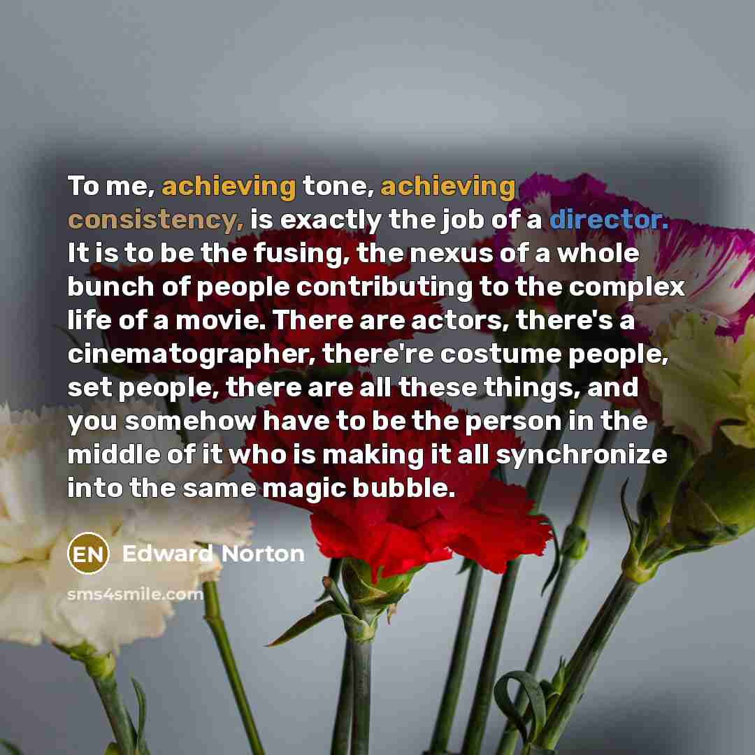 “To me, achieving tone, achieving consistency, is exactly the job of a director. It is to be the fusing, the nexus of a whole bunch of people contributing to the complex life of a movie. There are actors, there's a cinematographer, there're costume people, set people, there are all these things…” quote by Edward Norton