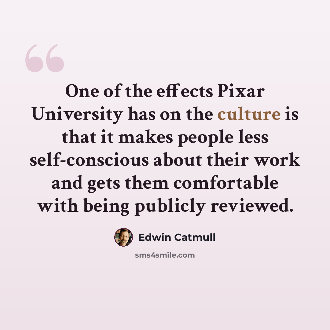 “One of the effects Pixar University has on the culture is that it makes people less self-conscious about their work and gets them comfortable with being publicly reviewed.” quote by Edwin Catmull