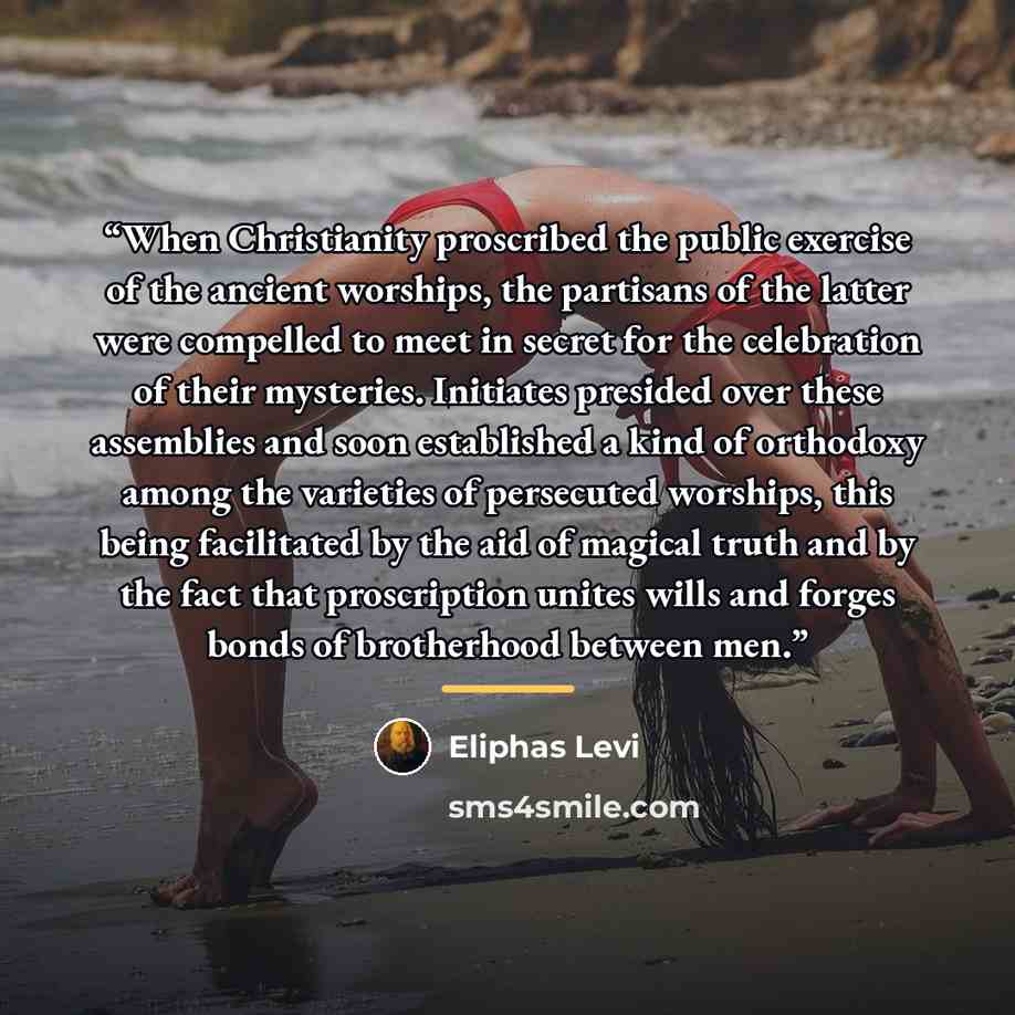 “When Christianity proscribed the public exercise of the ancient worships, the partisans of the latter were compelled to meet in secret for the celebration of their mysteries. Initiates presided over these assemblies and soon established a kind of orthodoxy among the varieties of persecuted…” quote by Éliphas Lévi