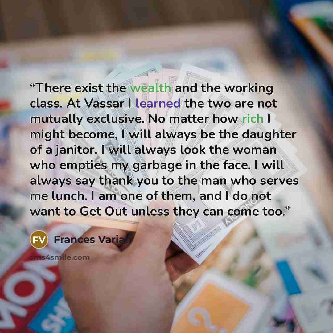 “There exist the wealth and the working class. At Vassar I learned the two are not mutually exclusive. No matter how rich I might become, I will always be the daughter of a janitor. I will always look the woman who empties my garbage in the face. I will always say thank you to the man who serves me…” quote by Frances Varian