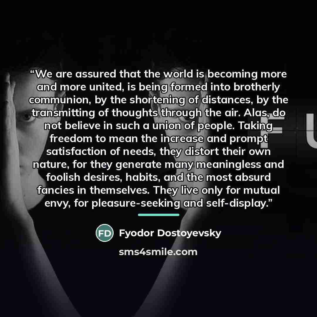 “We are assured that the world is becoming more and more united, is being formed into brotherly communion, by the shortening of distances, by the transmitting of thoughts through the air. Alas, do not believe in such a union of people. Taking freedom to mean the increase and prompt satisfaction of…” quote by Fyodor Dostoyevsky