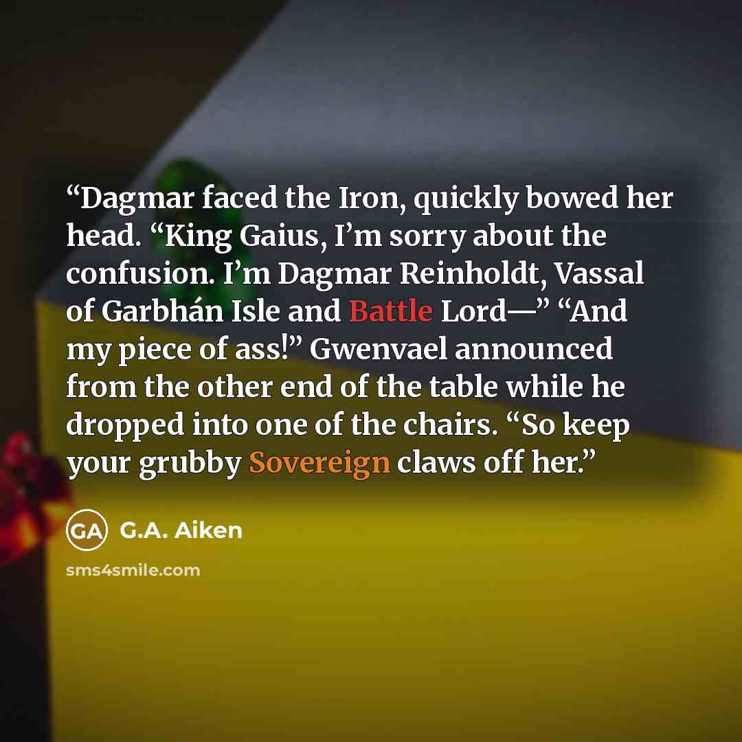 “Dagmar faced the Iron, quickly bowed her head. “King Gaius, I’m sorry about the confusion. I’m Dagmar Reinholdt, Vassal of Garbhán Isle and Battle Lord—” “And my piece of ass!” Gwenvael announced from the other end of the table while he dropped into one of the chairs. “So keep your grubby…” quote by G.A. Aiken