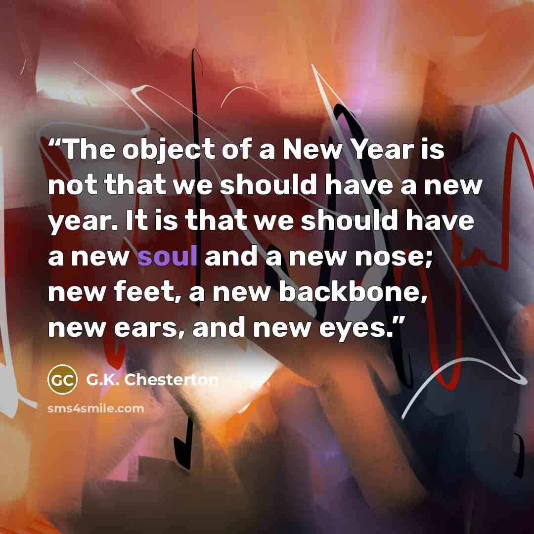 “The object of a New Year is not that we should have a new year. It is that we should have a new soul and a new nose; new feet, a new backbone, new ears, and new eyes.” quote by G.K. Chesterton