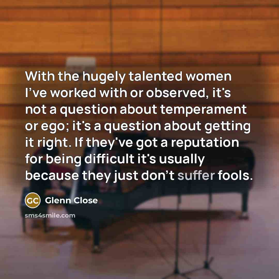 “With the hugely talented women I've worked with or observed, it's not a question about temperament or ego; it's a question about getting it right. If they've got a reputation for being difficult it's usually because they just don't suffer fools.” quote by Glenn Close