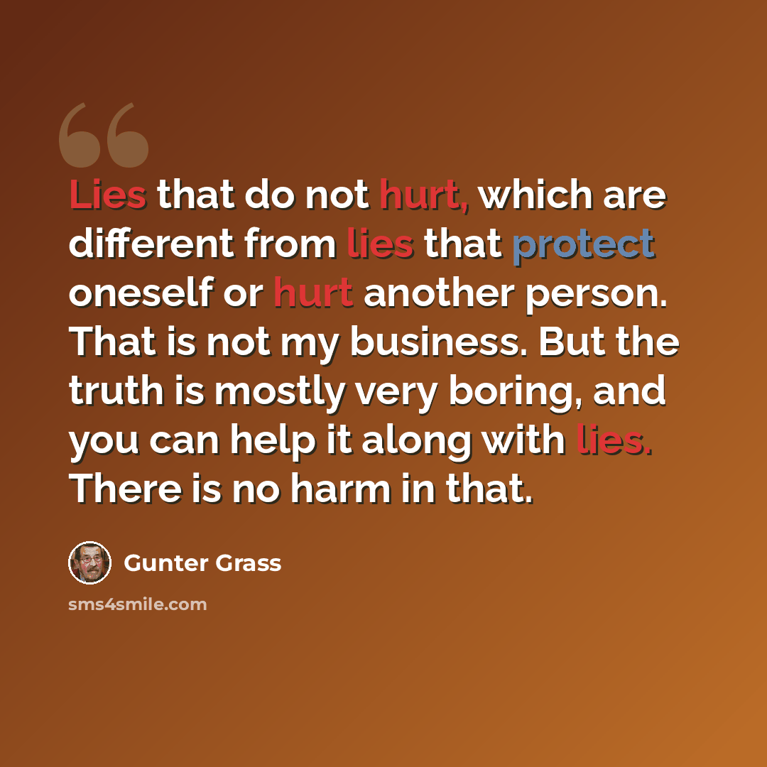 “Lies that do not hurt, which are different from lies that protect oneself or hurt another person. That is not my business. But the truth is mostly very boring, and you can help it along with lies. There is no harm in that.” quote by Gunter Grass