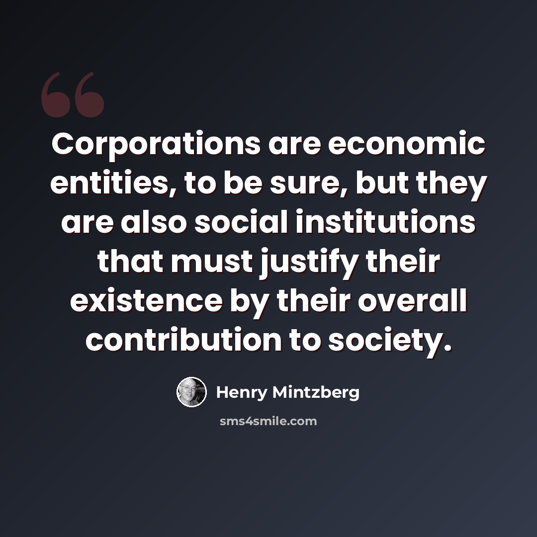 “Corporations are economic entities, to be sure, but they are also social institutions that must justify their existence by their overall contribution to society.” quote by Henry Mintzberg