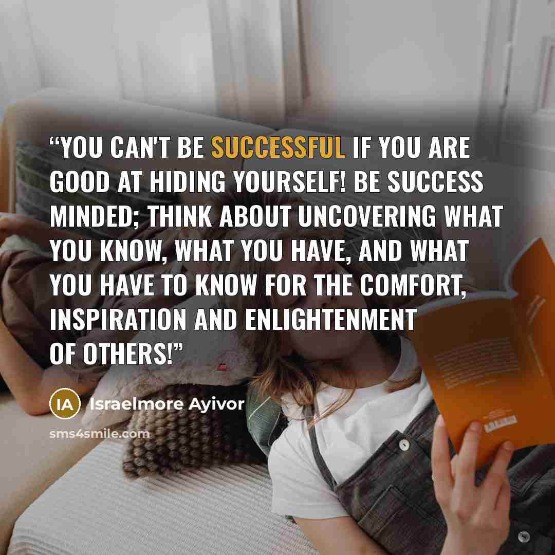 “You can't be successful if you are good at hiding yourself! Be success minded; think about uncovering what you know, what you have, and what you have to know for the comfort, inspiration and enlightenment of others!” quote by Israelmore Ayivor