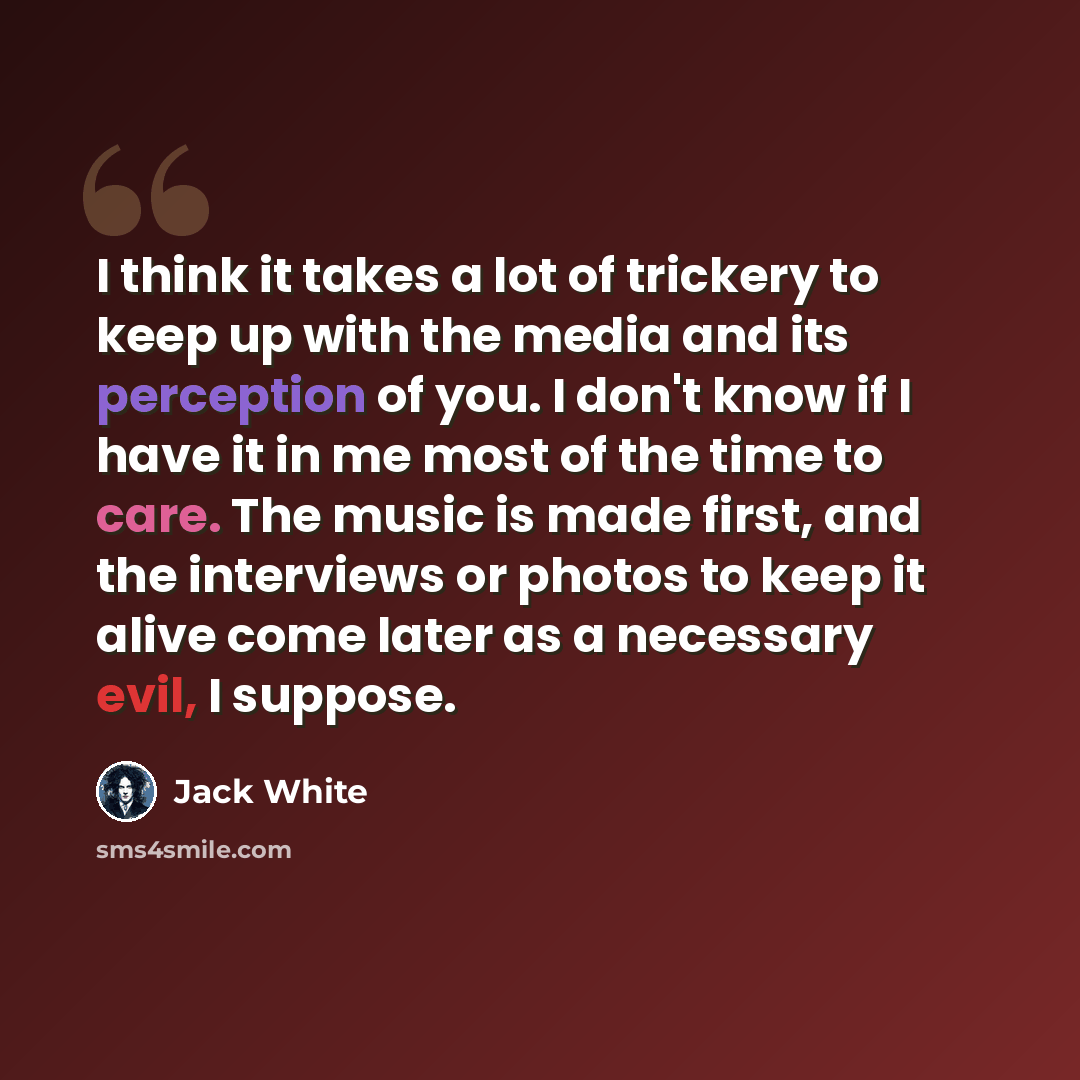 “I think it takes a lot of trickery to keep up with the media and its perception of you. I don't know if I have it in me most of the time to care. The music is made first, and the interviews or photos to keep it alive come later as a necessary evil, I suppose.” quote by Jack White