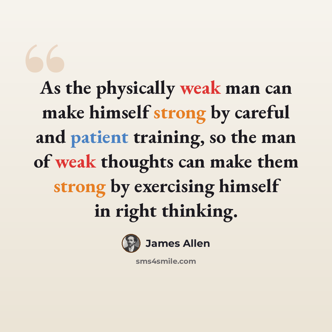 “As the physically weak man can make himself strong by careful and patient training, so the man of weak thoughts can make them strong by exercising himself in right thinking.” quote by James Allen