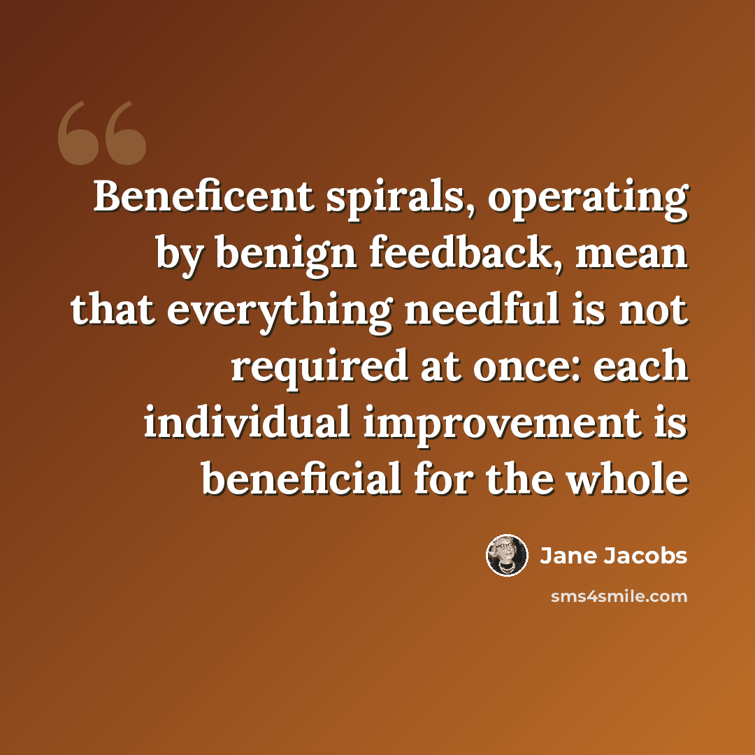 “Beneficent spirals, operating by benign feedback, mean that everything needful is not required at once: each individual improvement is beneficial for the whole” quote by Jane Jacobs