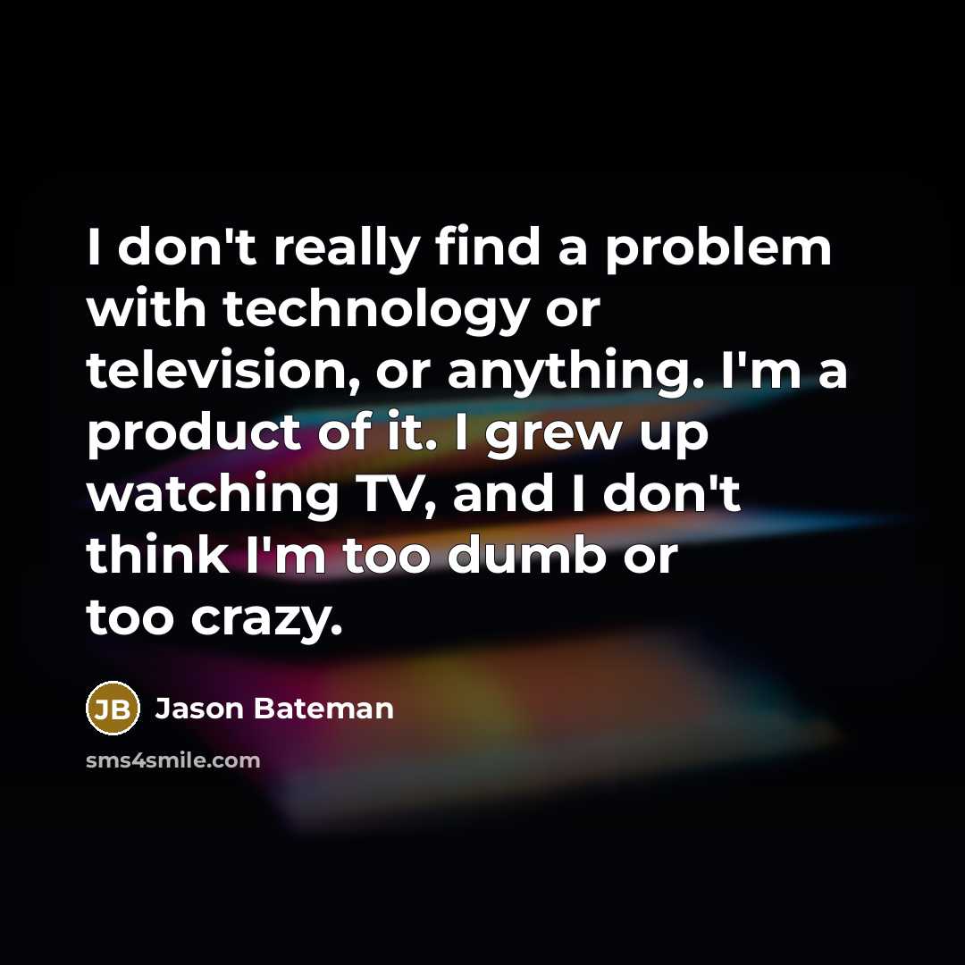 “I don't really find a problem with technology or television, or anything. I'm a product of it. I grew up watching TV, and I don't think I'm too dumb or too crazy.” quote by Jason Bateman