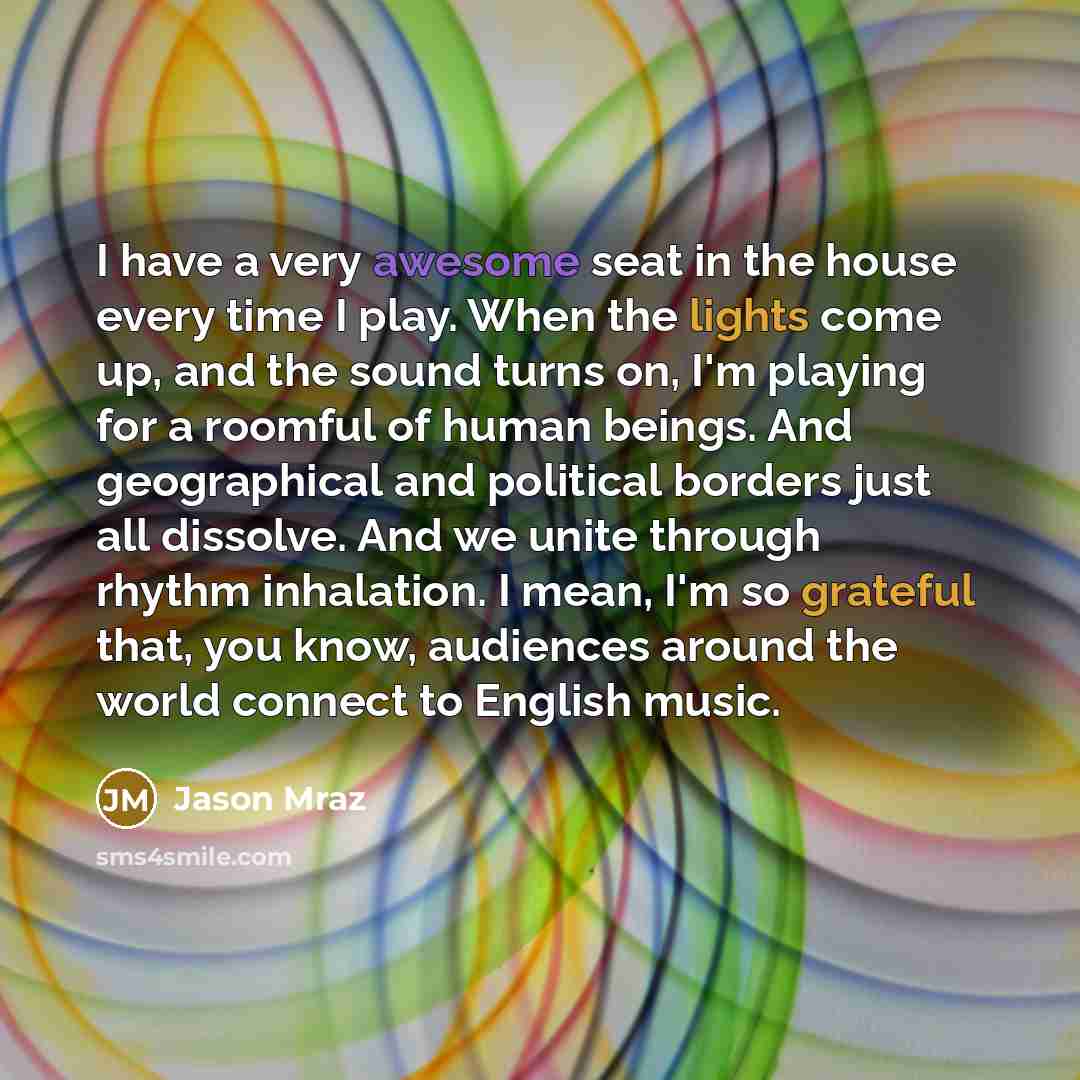 “I have a very awesome seat in the house every time I play. When the lights come up, and the sound turns on, I'm playing for a roomful of human beings. And geographical and political borders just all dissolve. And we unite through rhythm inhalation. I mean, I'm so grateful that, you know, audiences…” quote by Jason Mraz