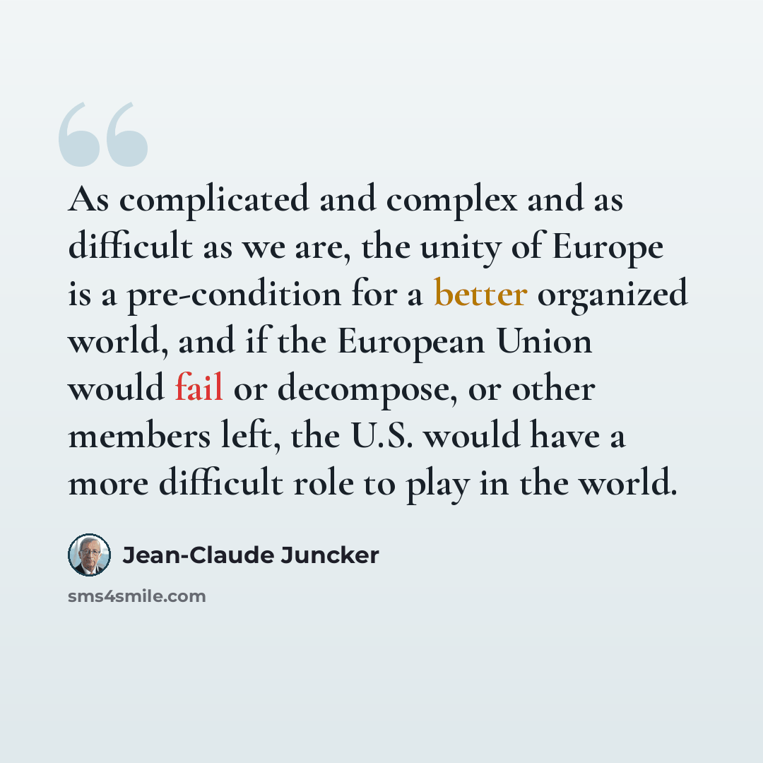“As complicated and complex and as difficult as we are, the unity of Europe is a pre-condition for a better organized world, and if the European Union would fail or decompose, or other members left, the U.S. would have a more difficult role to play in the world.” quote by Jean-Claude Juncker