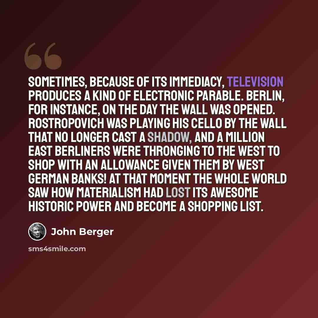 “Sometimes, because of its immediacy, television produces a kind of electronic parable. Berlin, for instance, on the day the Wall was opened. Rostropovich was playing his cello by the Wall that no longer cast a shadow, and a million East Berliners were thronging to the West to shop with an…” quote by John Berger
