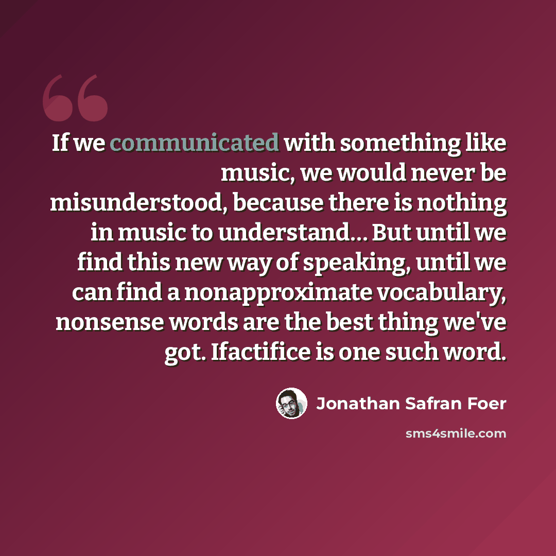 “If we communicated with something like music, we would never be misunderstood, because there is nothing in music to understand… But until we find this new way of speaking, until we can find a nonapproximate vocabulary, nonsense words are the best thing we've got. Ifactifice is one such word.” quote by Jonathan Safran Foer
