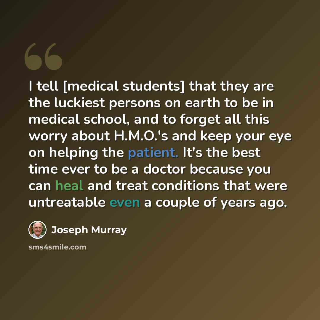 “I tell [medical students] that they are the luckiest persons on earth to be in medical school, and to forget all this worry about H.M.O.'s and keep your eye on helping the patient. It's the best time ever to be a doctor because you can heal and treat conditions that were untreatable even a couple…” quote by Joseph Murray