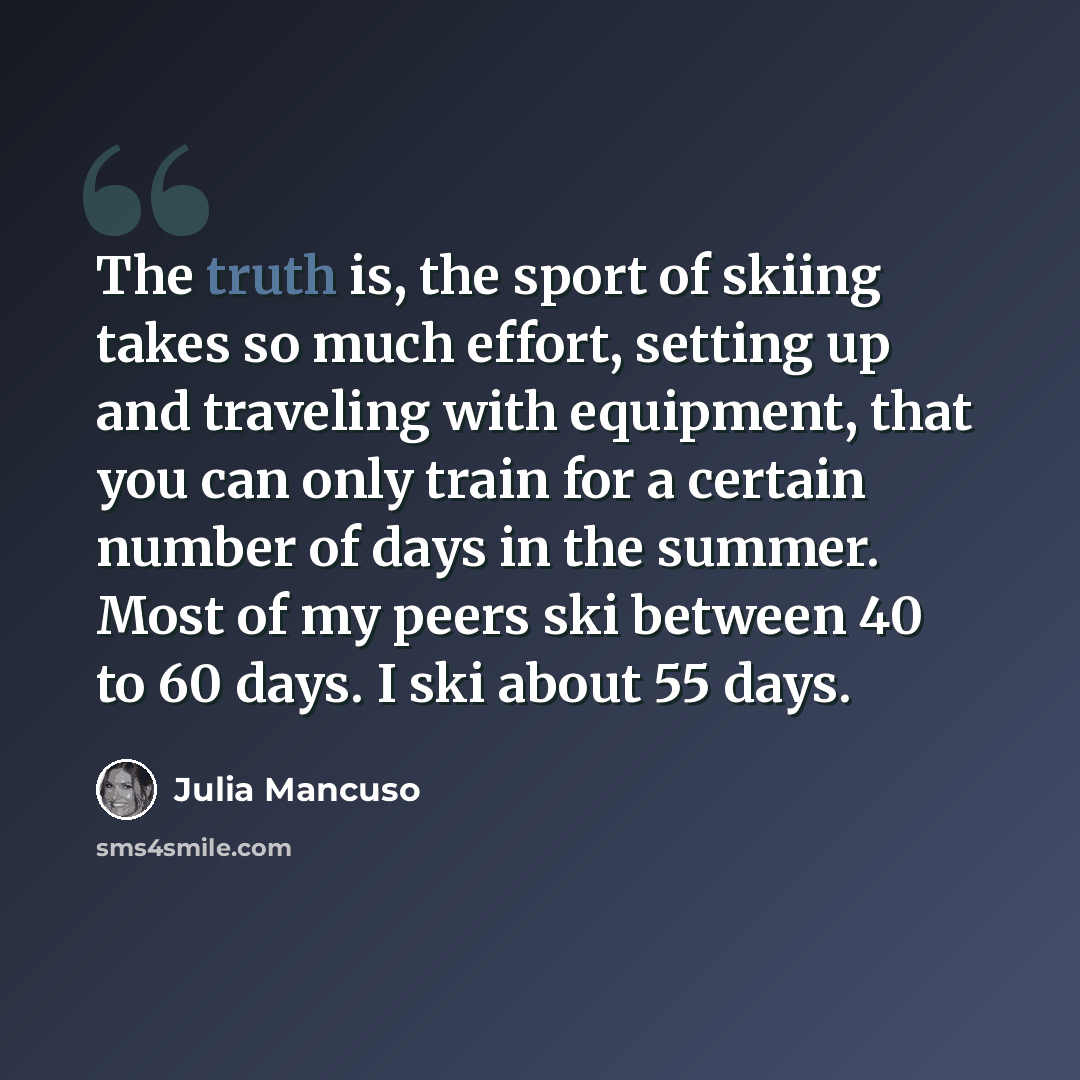 “The truth is, the sport of skiing takes so much effort, setting up and traveling with equipment, that you can only train for a certain number of days in the summer. Most of my peers ski between 40 to 60 days. I ski about 55 days.” quote by Julia Mancuso