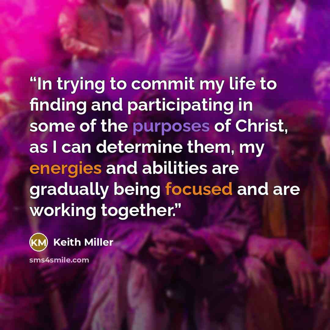 “In trying to commit my life to finding and participating in some of the purposes of Christ, as I can determine them, my energies and abilities are gradually being focused and are working together.” quote by Keith Miller