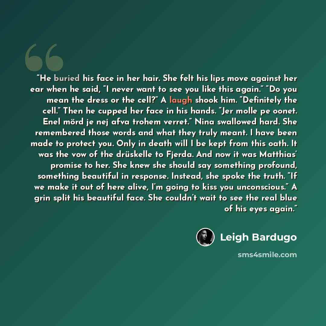 “He buried his face in her hair. She felt his lips move against her ear when he said, “I never want to see you like this again.” “Do you mean the dress or the cell?” A laugh shook him. “Definitely the cell.” Then he cupped her face in his hands. “Jer molle pe oonet. Enel mörd je nej afva trohem…” quote by Leigh Bardugo