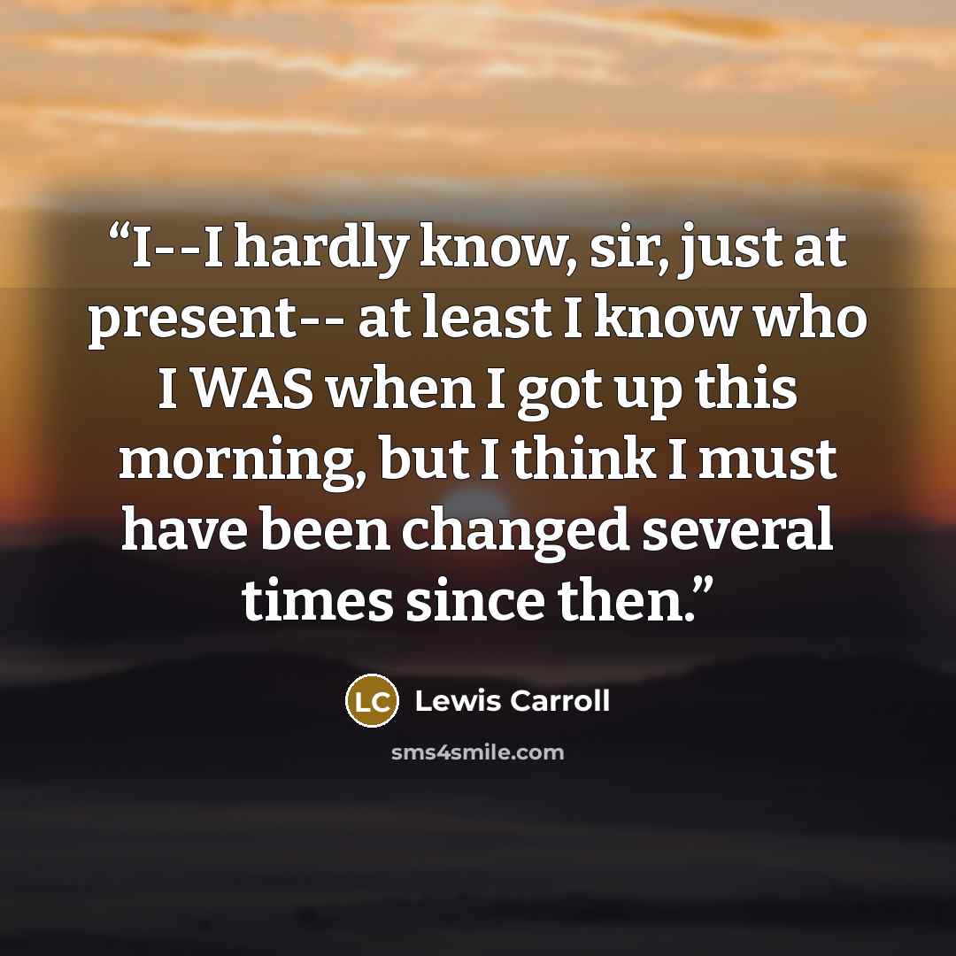 “I--I hardly know, sir, just at present-- at least I know who I WAS when I got up this morning, but I think I must have been changed several times since then.” quote by Lewis Carroll