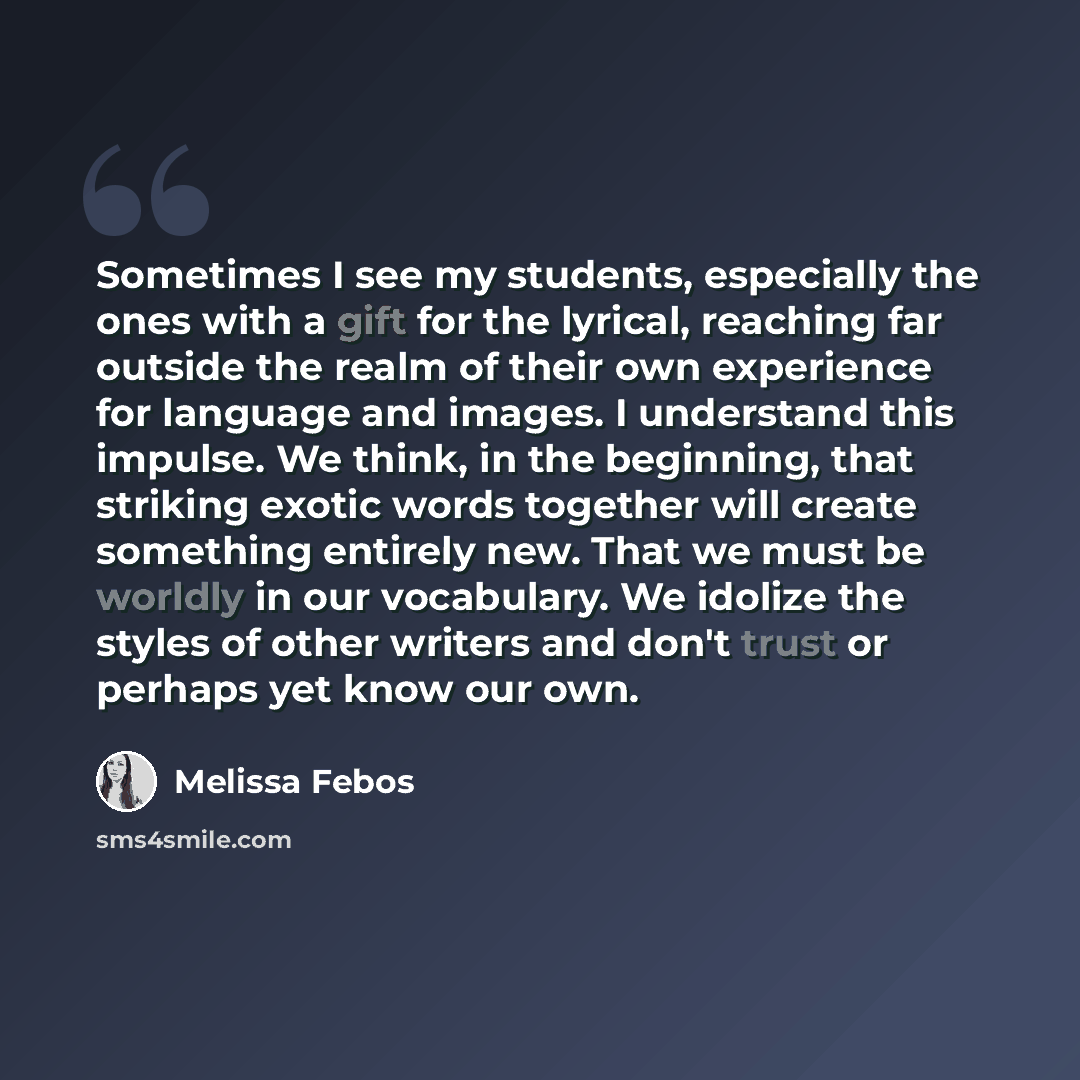 “Sometimes I see my students, especially the ones with a gift for the lyrical, reaching far outside the realm of their own experience for language and images. I understand this impulse. We think, in the beginning, that striking exotic words together will create something entirely new. That we must…” quote by Melissa Febos