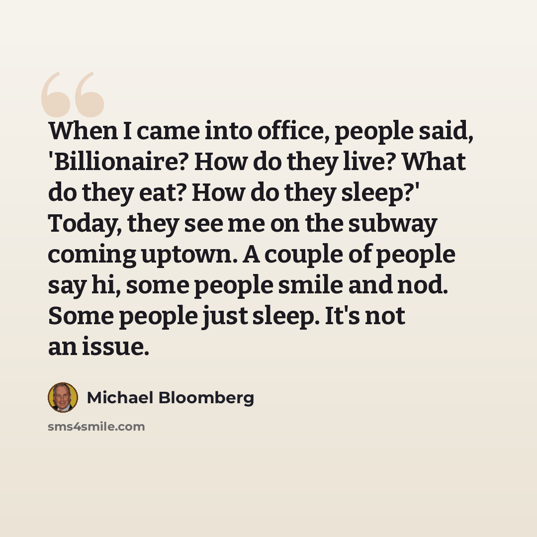 “When I came into office, people said, 'Billionaire? How do they live? What do they eat? How do they sleep?' Today, they see me on the subway coming uptown. A couple of people say hi, some people smile and nod. Some people just sleep. It's not an issue.” quote by Michael Bloomberg
