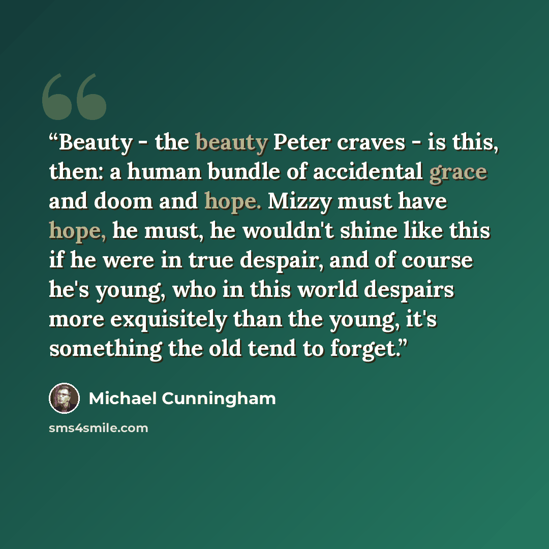 “Beauty - the beauty Peter craves - is this, then: a human bundle of accidental grace and doom and hope. Mizzy must have hope, he must, he wouldn't shine like this if he were in true despair, and of course he's young, who in this world despairs more exquisitely than the young, it's something the…” quote by Michael Cunningham