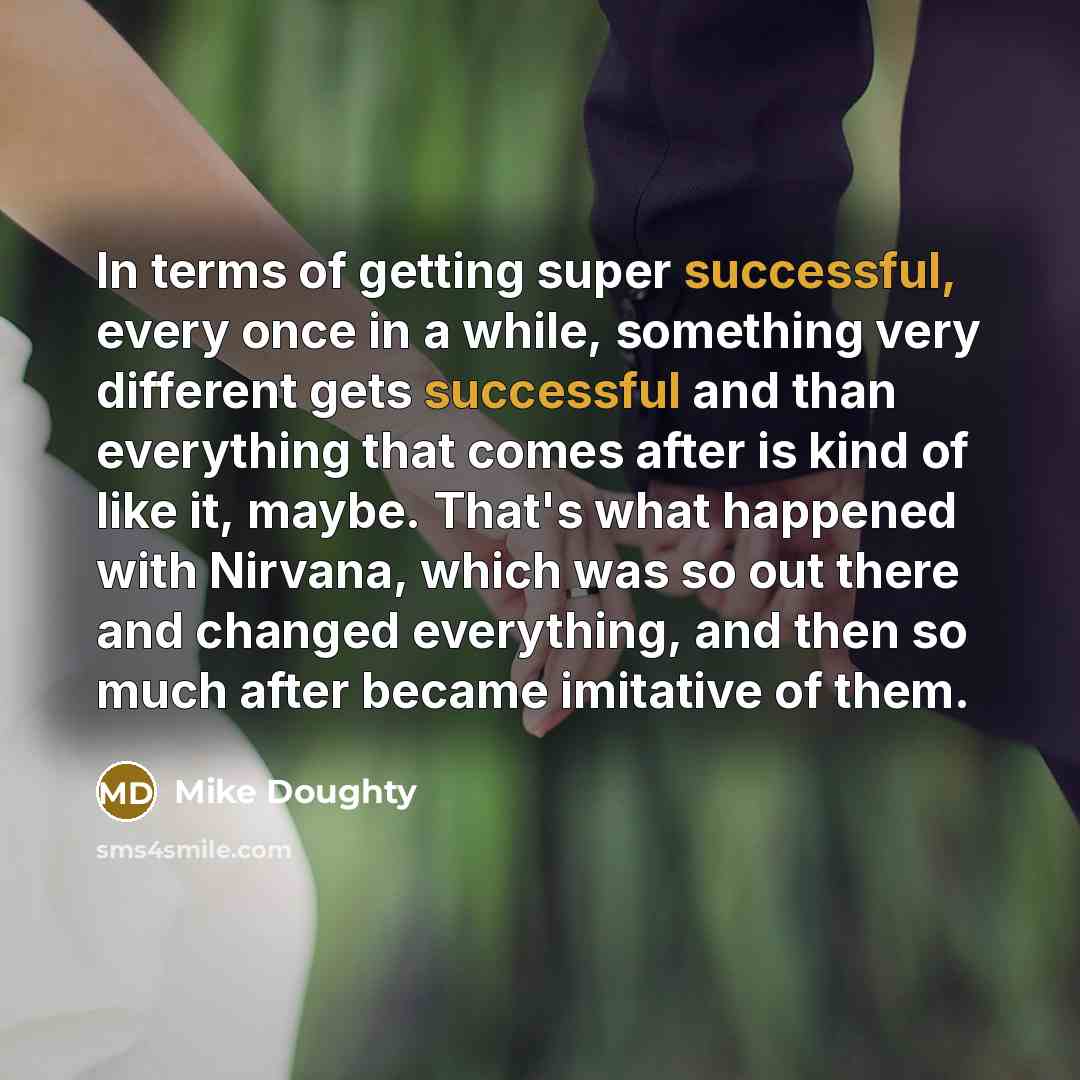 “In terms of getting super successful, every once in a while, something very different gets successful and than everything that comes after is kind of like it, maybe. That's what happened with Nirvana, which was so out there and changed everything, and then so much after became imitative of them.” quote by Mike Doughty