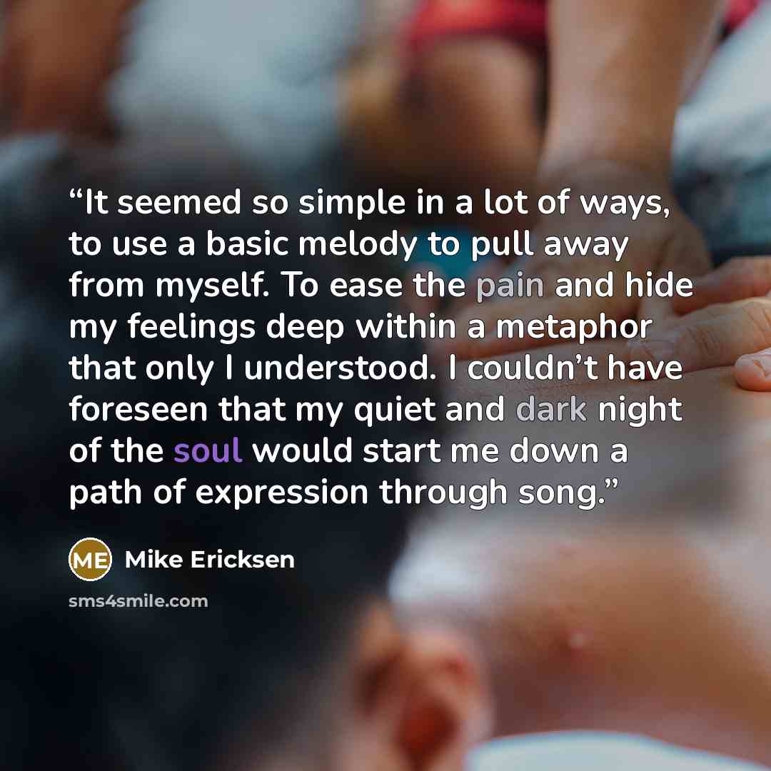 “It seemed so simple in a lot of ways, to use a basic melody to pull away from myself. To ease the pain and hide my feelings deep within a metaphor that only I understood. I couldn’t have foreseen that my quiet and dark night of the soul would start me down a path of expression through song.” quote by Mike Ericksen