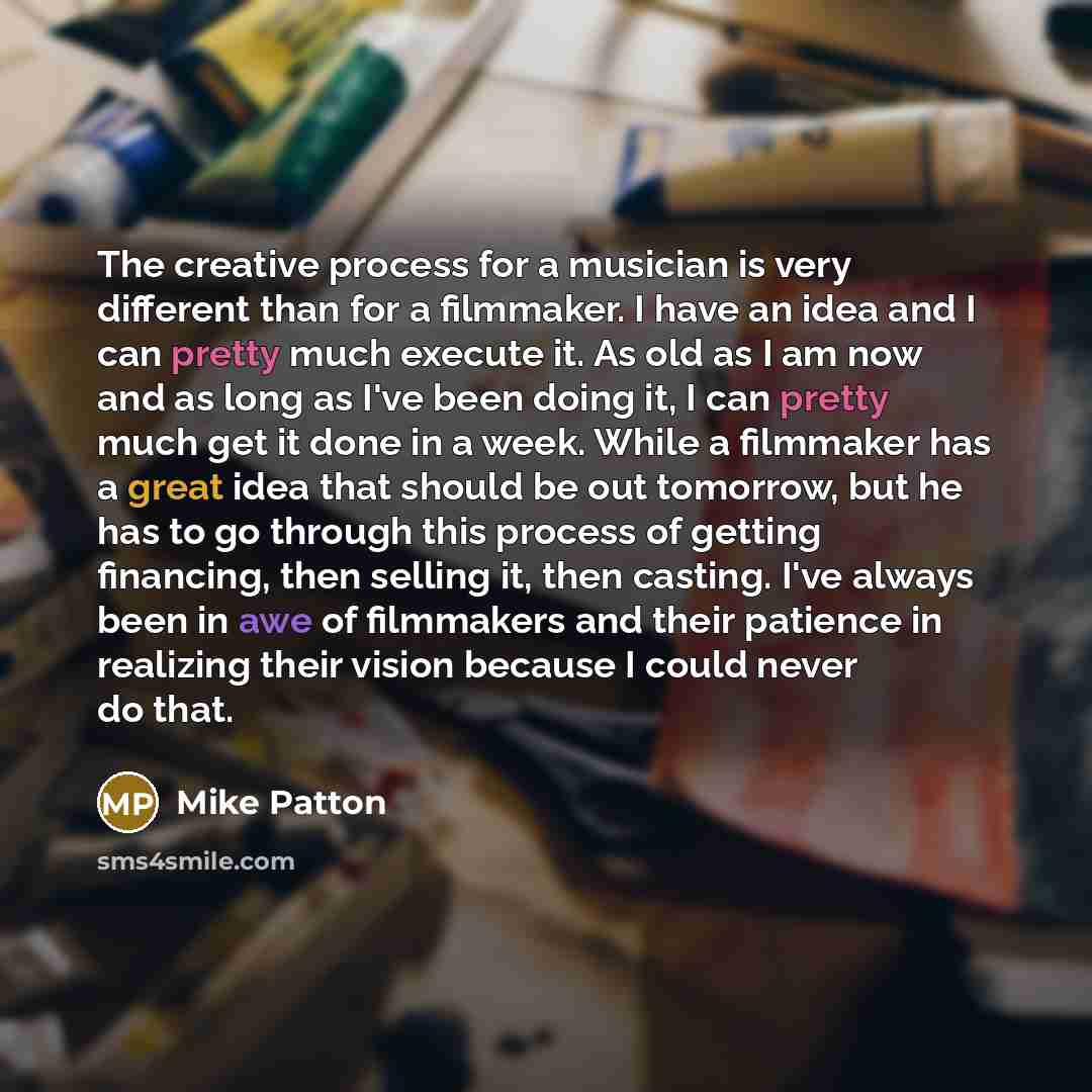 “The creative process for a musician is very different than for a filmmaker. I have an idea and I can pretty much execute it. As old as I am now and as long as I've been doing it, I can pretty much get it done in a week. While a filmmaker has a great idea that should be out tomorrow, but he has to…” quote by Mike Patton