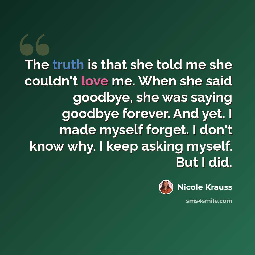 “The truth is that she told me she couldn't love me. When she said goodbye, she was saying goodbye forever. And yet. I made myself forget. I don't know why. I keep asking myself. But I did.” quote by Nicole Krauss
