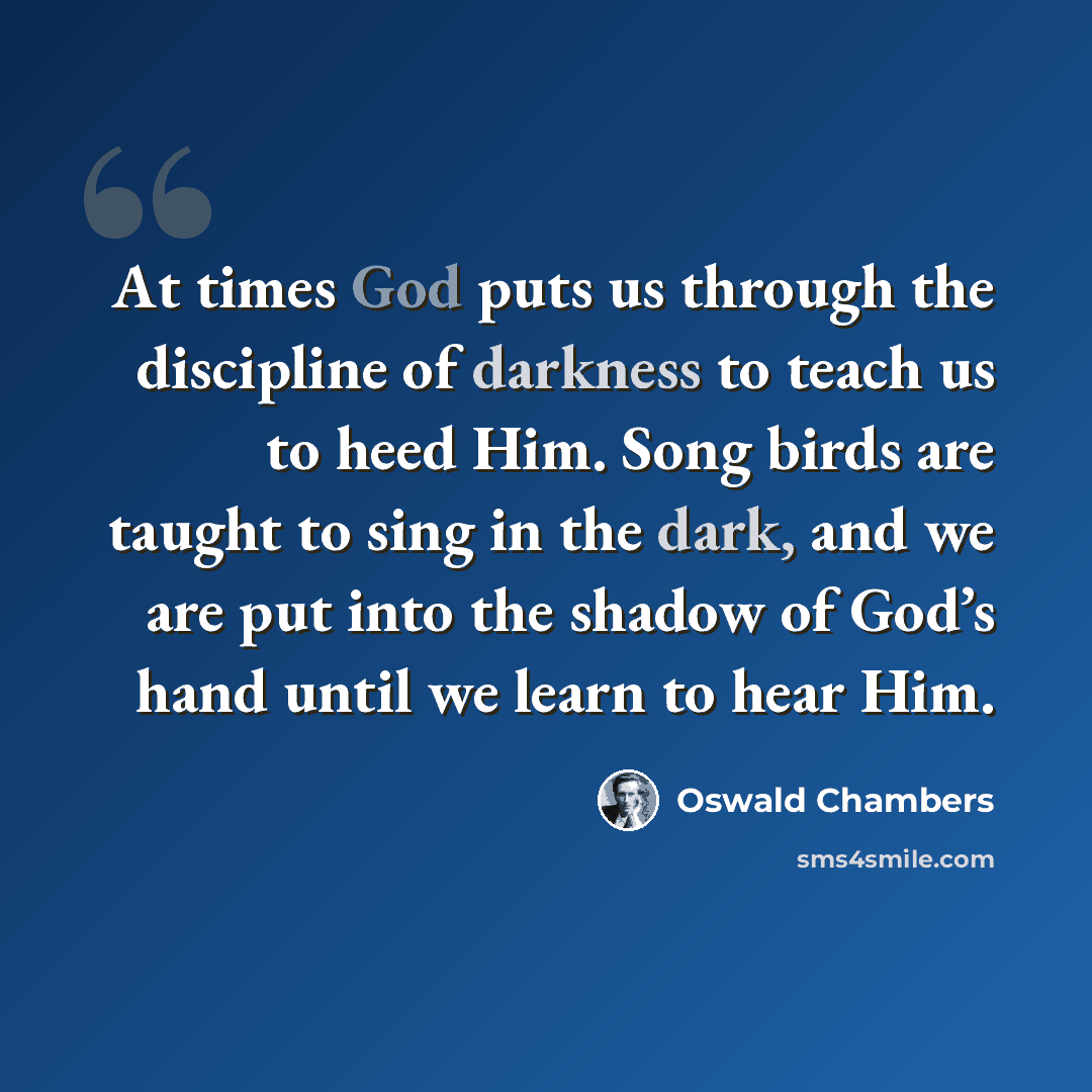 “At times God puts us through the discipline of darkness to teach us to heed Him. Song birds are taught to sing in the dark, and we are put into the shadow of God’s hand until we learn to hear Him.” quote by Oswald Chambers