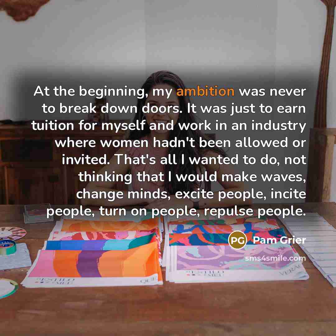 “At the beginning, my ambition was never to break down doors. It was just to earn tuition for myself and work in an industry where women hadn't been allowed or invited. That's all I wanted to do, not thinking that I would make waves, change minds, excite people, incite people, turn on people…” quote by Pam Grier