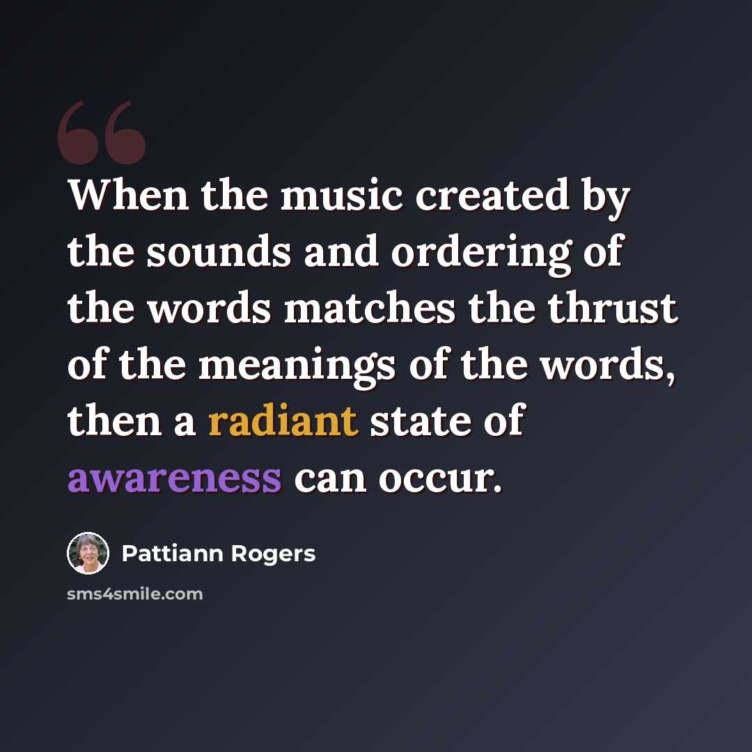 “When the music created by the sounds and ordering of the words matches the thrust of the meanings of the words, then a radiant state of awareness can occur.” quote by Pattiann Rogers