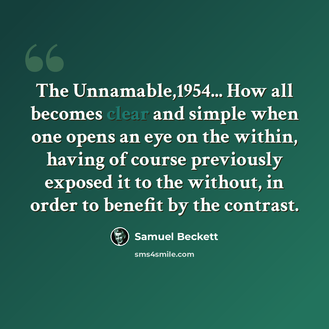 “The Unnamable,1954... How all becomes clear and simple when one opens an eye on the within, having of course previously exposed it to the without, in order to benefit by the contrast.” quote by Samuel Beckett