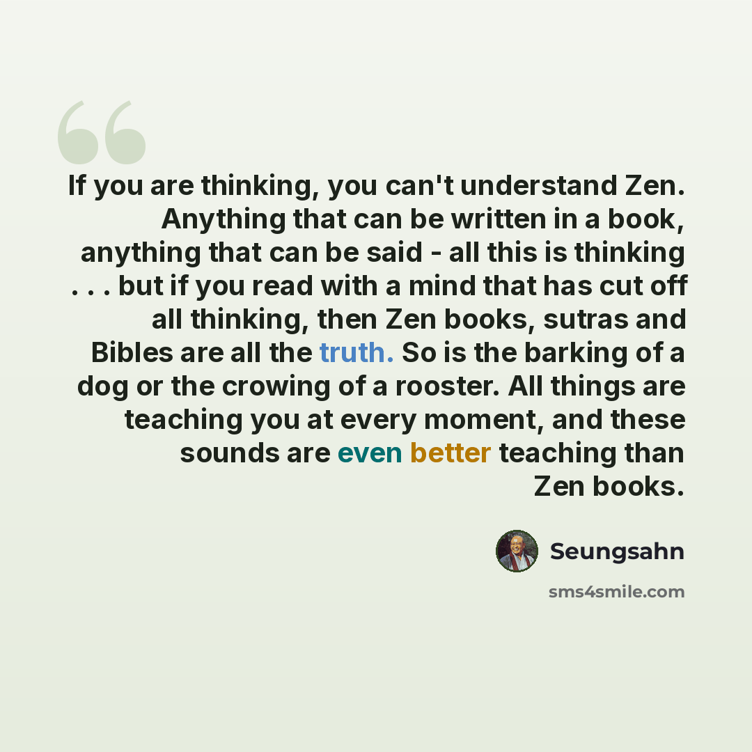 “If you are thinking, you can't understand Zen. Anything that can be written in a book, anything that can be said - all this is thinking . . . but if you read with a mind that has cut off all thinking, then Zen books, sutras and Bibles are all the truth. So is the barking of a dog or the crowing of…” quote by Seungsahn