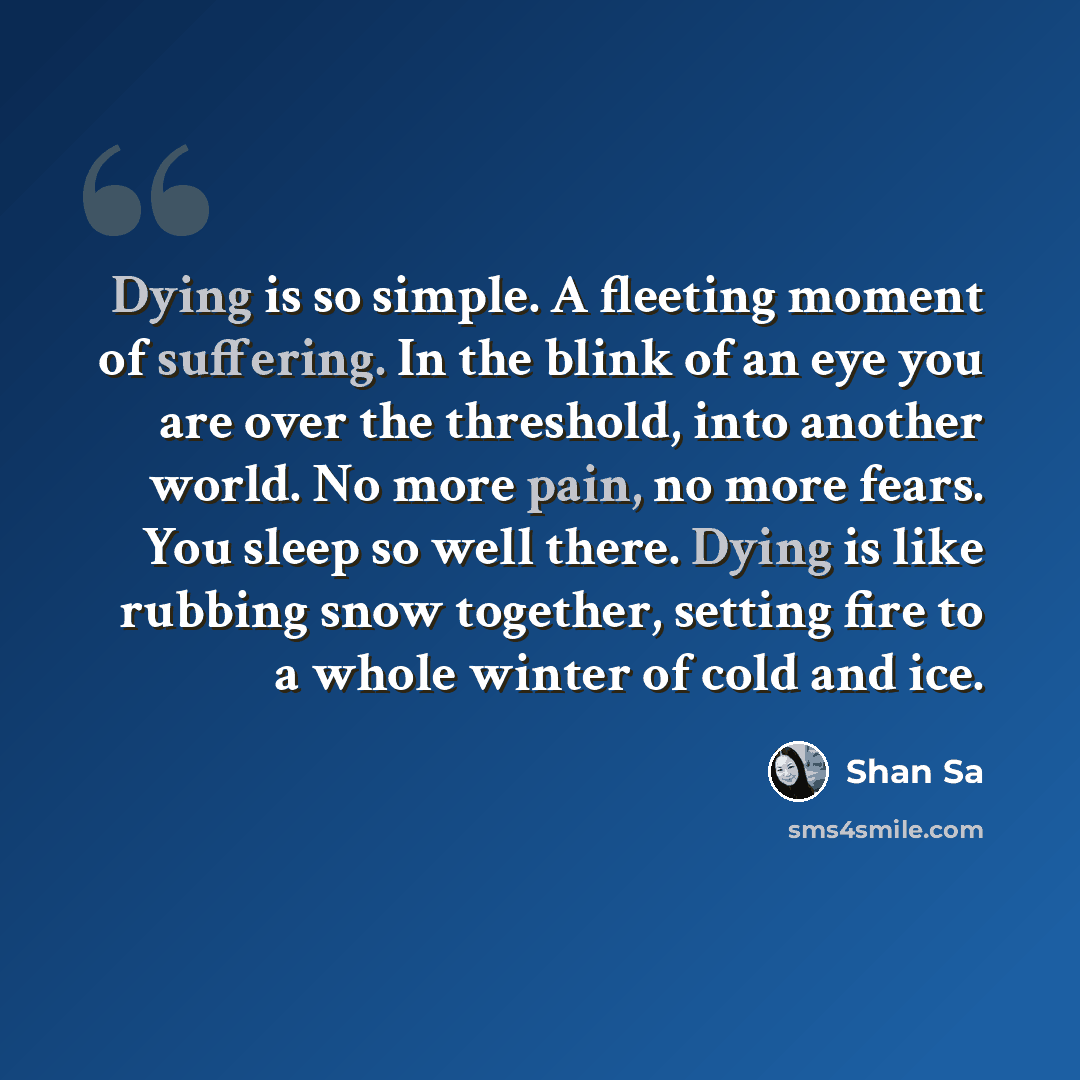 “Dying is so simple. A fleeting moment of suffering. In the blink of an eye you are over the threshold, into another world. No more pain, no more fears. You sleep so well there. Dying is like rubbing snow together, setting fire to a whole winter of cold and ice.” quote by Shan Sa