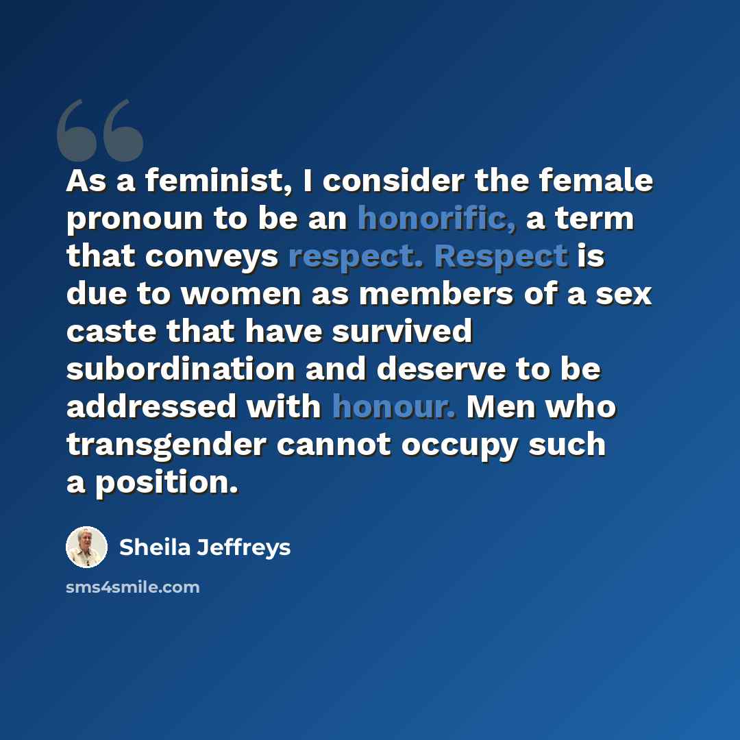 “As a feminist, I consider the female pronoun to be an honorific, a term that conveys respect. Respect is due to women as members of a sex caste that have survived subordination and deserve to be addressed with honour. Men who transgender cannot occupy such a position.” quote by Sheila Jeffreys