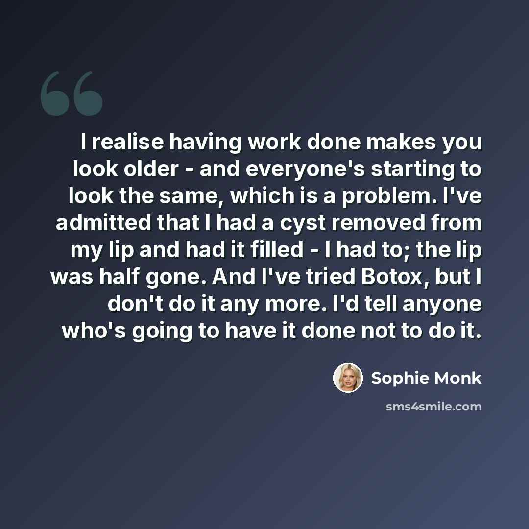“I realise having work done makes you look older - and everyone's starting to look the same, which is a problem. I've admitted that I had a cyst removed from my lip and had it filled - I had to; the lip was half gone. And I've tried Botox, but I don't do it any more. I'd tell anyone who's going to…” quote by Sophie Monk