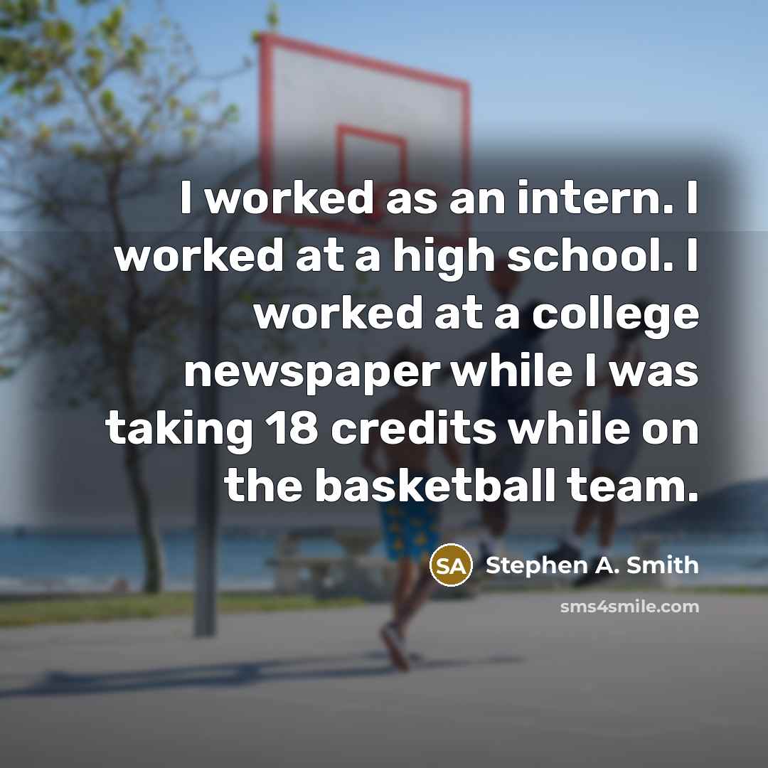 “I worked as an intern. I worked at a high school. I worked at a college newspaper while I was taking 18 credits while on the basketball team.” quote by Stephen A. Smith