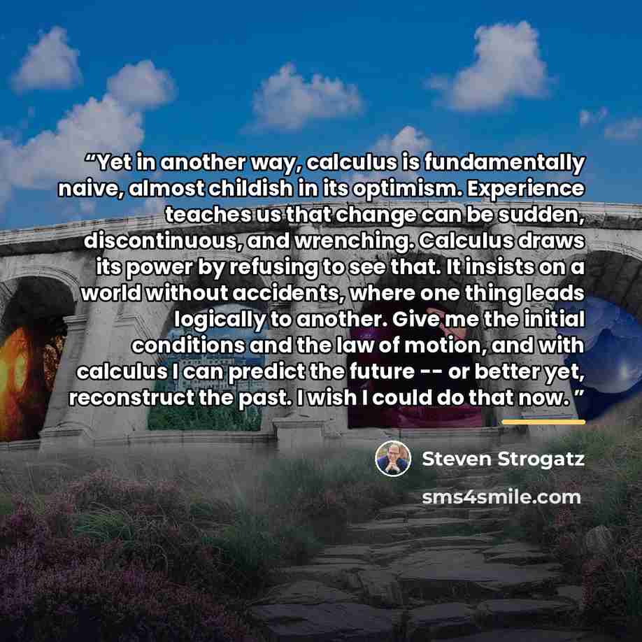 “Yet in another way, calculus is fundamentally naive, almost childish in its optimism. Experience teaches us that change can be sudden, discontinuous, and wrenching. Calculus draws its power by refusing to see that. It insists on a world without accidents, where one thing leads logically to…” quote by Steven Strogatz
