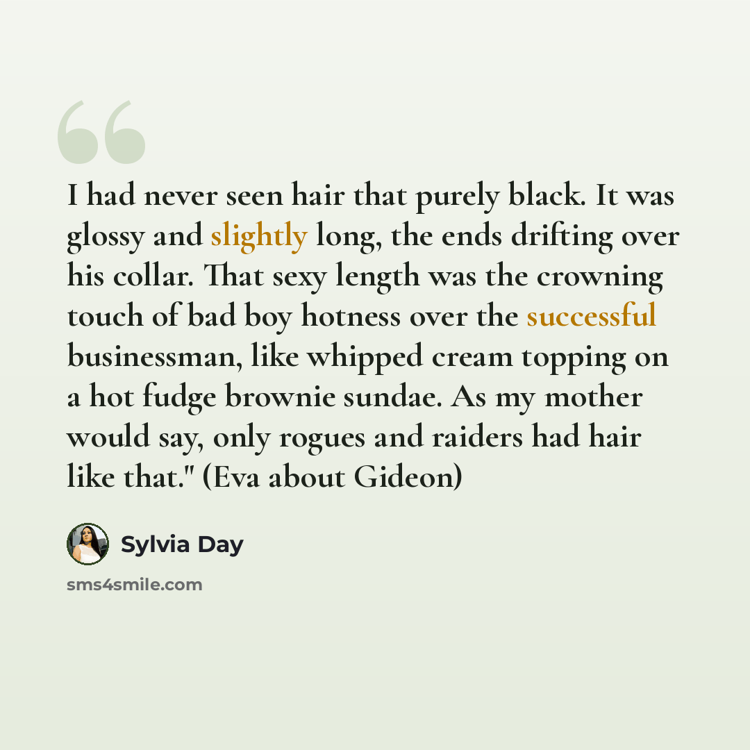“I had never seen hair that purely black. It was glossy and slightly long, the ends drifting over his collar. That sexy length was the crowning touch of bad boy hotness over the successful businessman, like whipped cream topping on a hot fudge brownie sundae. As my mother would say, only rogues and…” quote by Sylvia Day