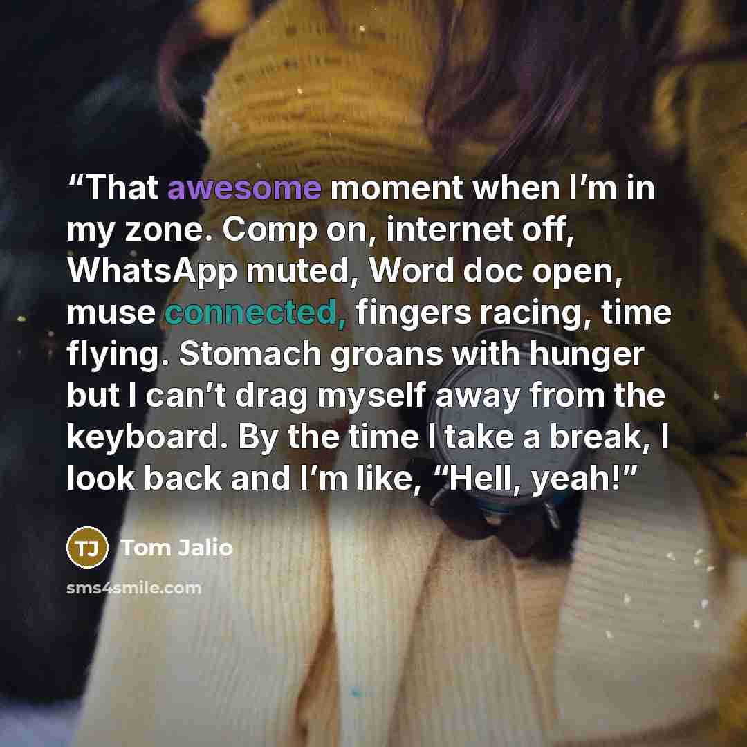 “That awesome moment when I’m in my zone. Comp on, internet off, WhatsApp muted, Word doc open, muse connected, fingers racing, time flying. Stomach groans with hunger but I can’t drag myself away from the keyboard. By the time I take a break, I look back and I’m like, “Hell, yeah!” quote by Tom Jalio