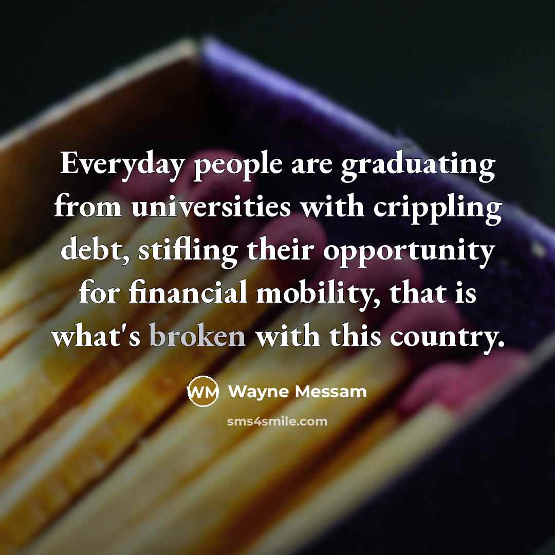 “Everyday people are graduating from universities with crippling debt, stifling their opportunity for financial mobility, that is what's broken with this country.” quote by Wayne Messam